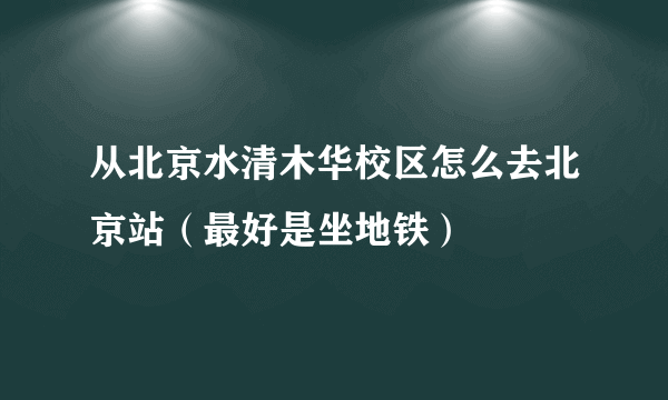 从北京水清木华校区怎么去北京站（最好是坐地铁）