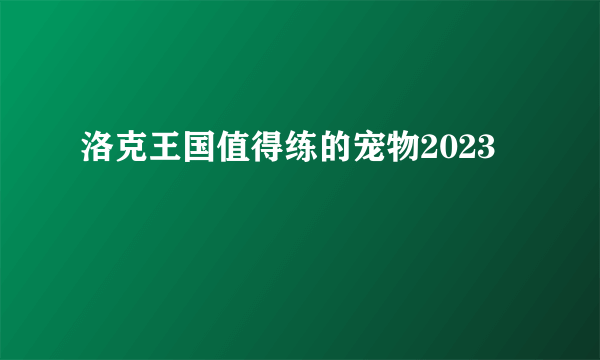 洛克王国值得练的宠物2023