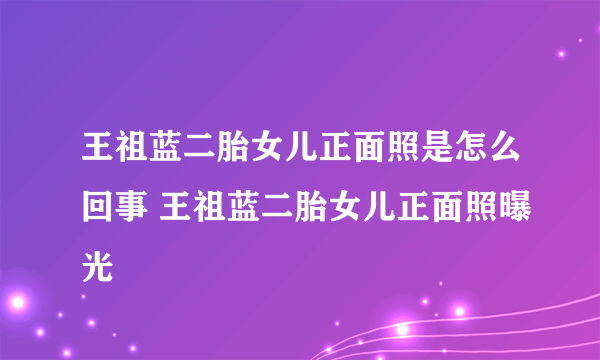 王祖蓝二胎女儿正面照是怎么回事 王祖蓝二胎女儿正面照曝光