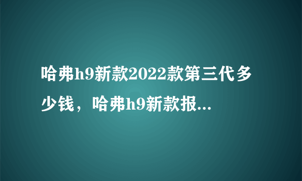 哈弗h9新款2022款第三代多少钱，哈弗h9新款报价及图片