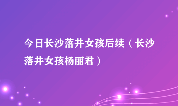 今日长沙落井女孩后续（长沙落井女孩杨丽君）