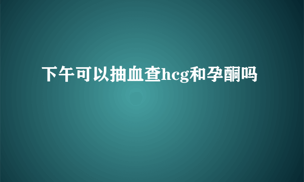 下午可以抽血查hcg和孕酮吗