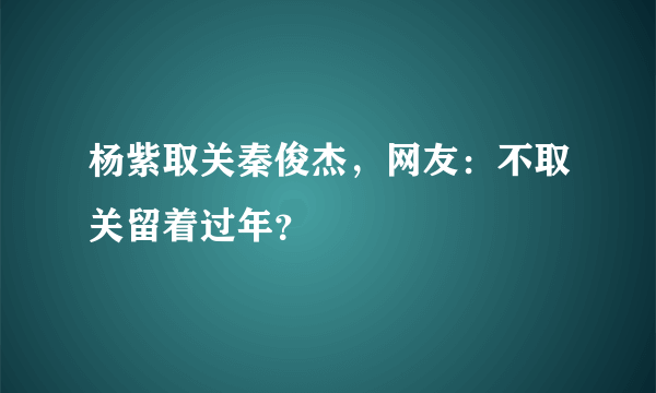 杨紫取关秦俊杰，网友：不取关留着过年？