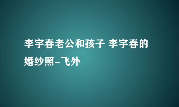 李宇春老公和孩子 李宇春的婚纱照-飞外