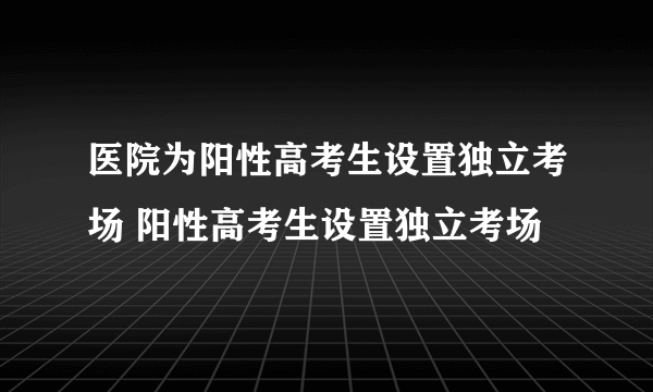 医院为阳性高考生设置独立考场 阳性高考生设置独立考场