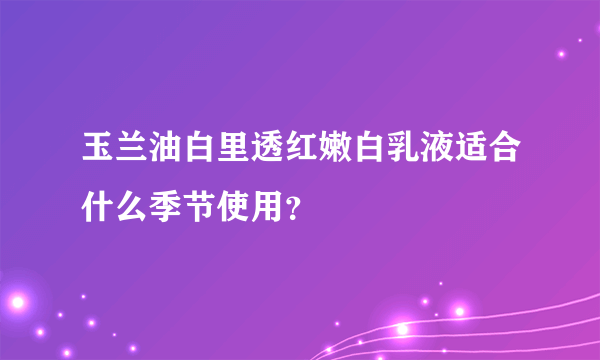 玉兰油白里透红嫩白乳液适合什么季节使用？