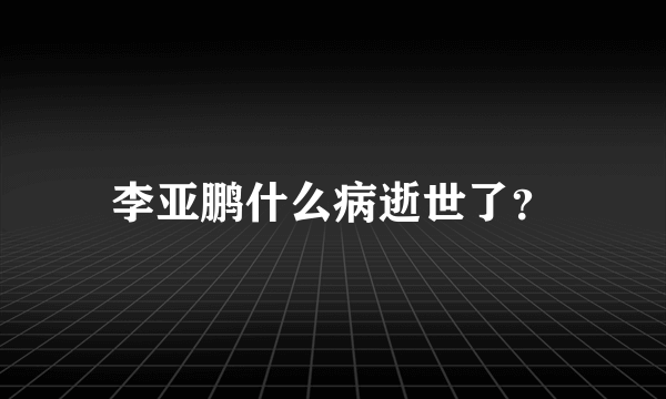 李亚鹏什么病逝世了？