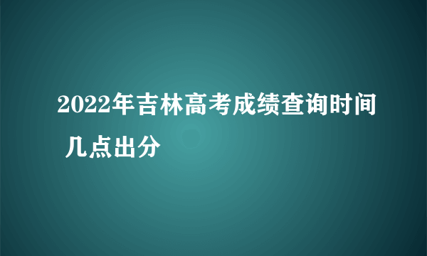 2022年吉林高考成绩查询时间 几点出分