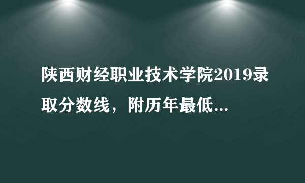 陕西财经职业技术学院2019录取分数线，附历年最低录取分数线