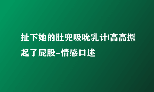 扯下她的肚兜吸吮乳计|高高撅起了屁股-情感口述