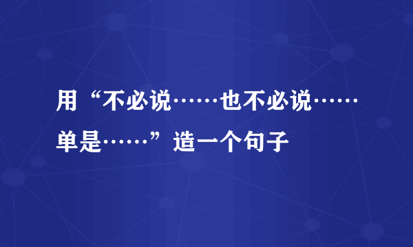 用“不必说……也不必说……单是……”造一个句子