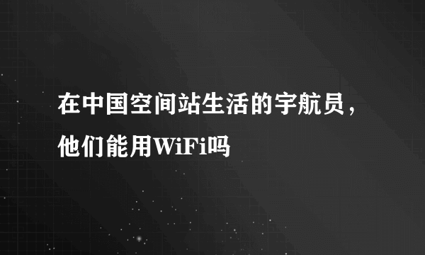 在中国空间站生活的宇航员，他们能用WiFi吗