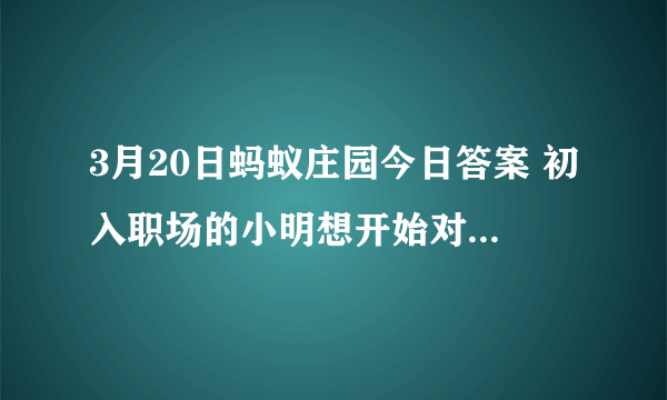 3月20日蚂蚁庄园今日答案 初入职场的小明想开始对工资理财，下列哪种方式更适合他？