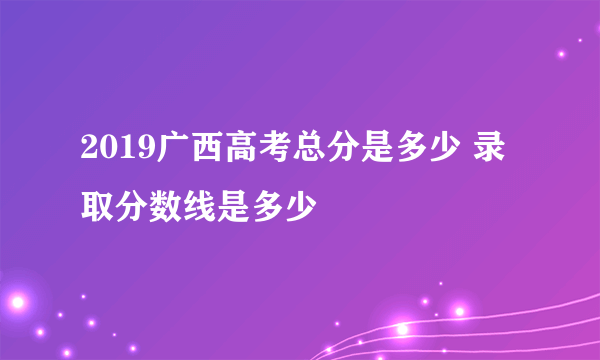 2019广西高考总分是多少 录取分数线是多少