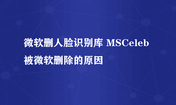 微软删人脸识别库 MSCeleb被微软删除的原因