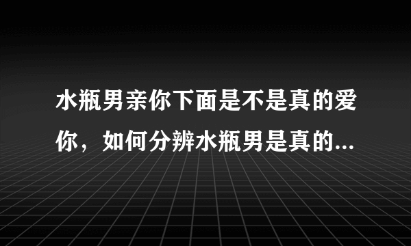 水瓶男亲你下面是不是真的爱你，如何分辨水瓶男是真的喜欢你，还是只是想撩