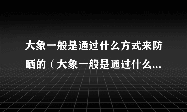 大象一般是通过什么方式来防晒的（大象一般是通过什么方式防晒的）