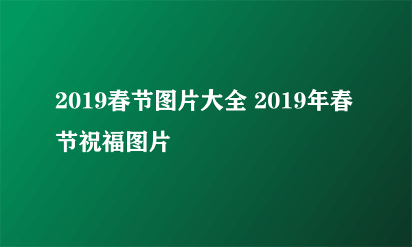 2019春节图片大全 2019年春节祝福图片