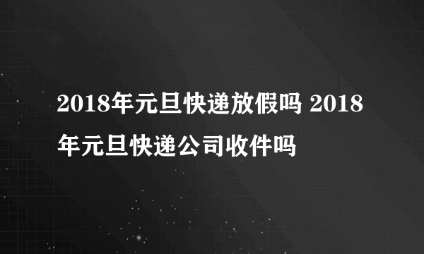 2018年元旦快递放假吗 2018年元旦快递公司收件吗