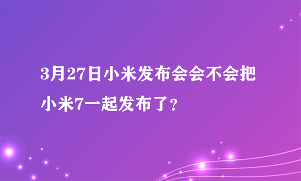 3月27日小米发布会会不会把小米7一起发布了？