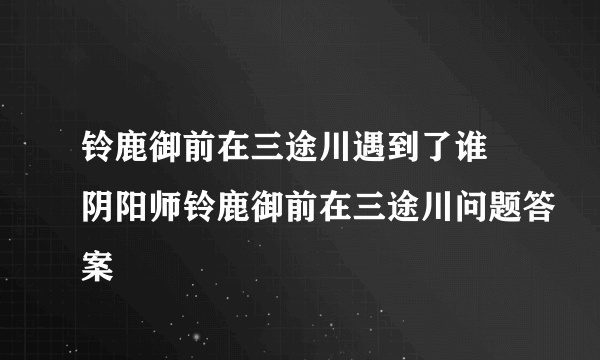 铃鹿御前在三途川遇到了谁 阴阳师铃鹿御前在三途川问题答案