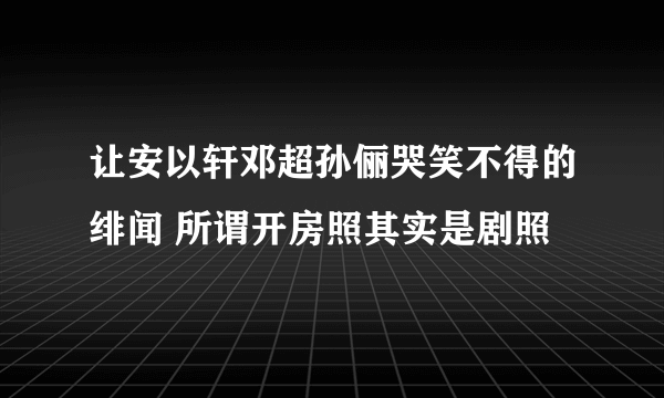 让安以轩邓超孙俪哭笑不得的绯闻 所谓开房照其实是剧照