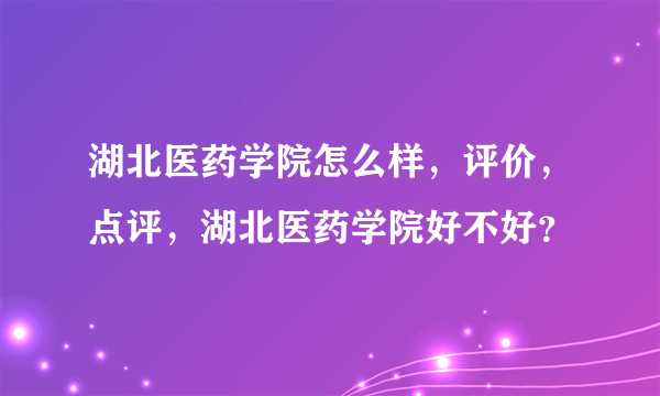 湖北医药学院怎么样，评价，点评，湖北医药学院好不好？