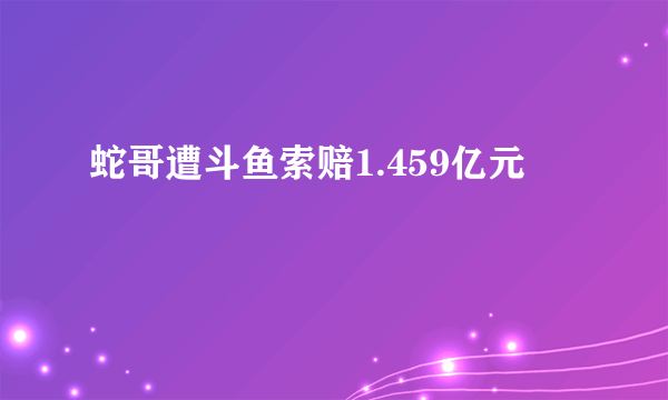 蛇哥遭斗鱼索赔1.459亿元