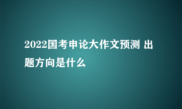 2022国考申论大作文预测 出题方向是什么