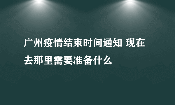 广州疫情结束时间通知 现在去那里需要准备什么