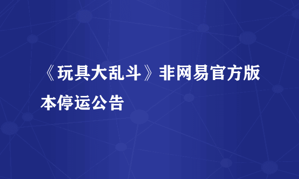 《玩具大乱斗》非网易官方版本停运公告