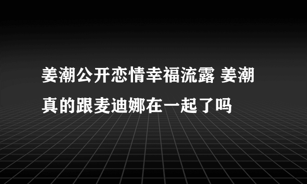 姜潮公开恋情幸福流露 姜潮真的跟麦迪娜在一起了吗