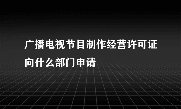 广播电视节目制作经营许可证向什么部门申请