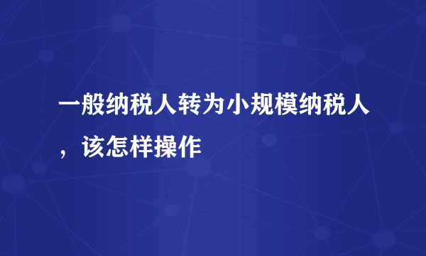 一般纳税人转为小规模纳税人，该怎样操作