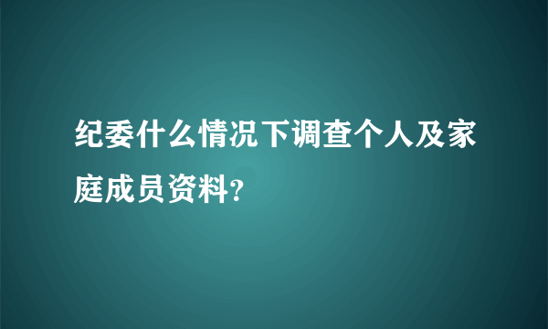 纪委什么情况下调查个人及家庭成员资料？