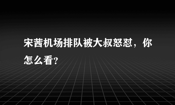 宋茜机场排队被大叔怒怼，你怎么看？