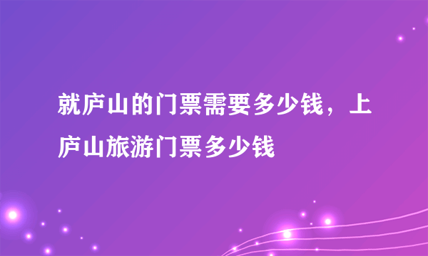 就庐山的门票需要多少钱，上庐山旅游门票多少钱