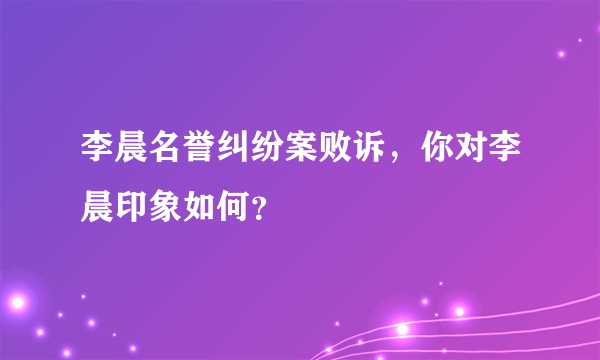 李晨名誉纠纷案败诉，你对李晨印象如何？