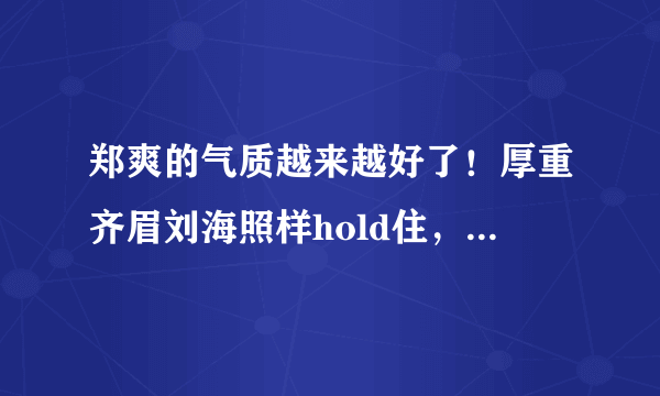 郑爽的气质越来越好了！厚重齐眉刘海照样hold住，终于美回巅峰时