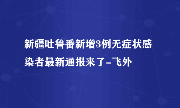 新疆吐鲁番新增3例无症状感染者最新通报来了-飞外