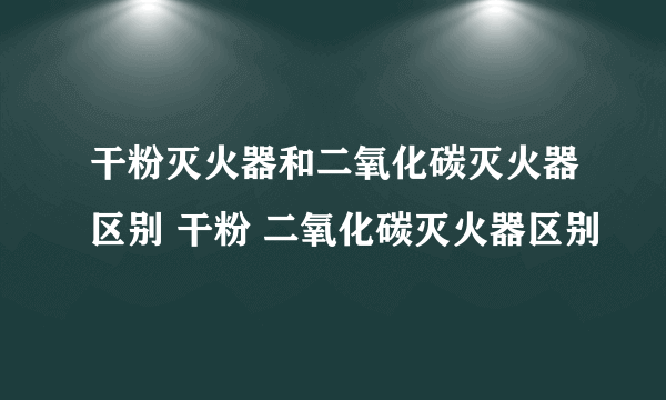 干粉灭火器和二氧化碳灭火器区别 干粉 二氧化碳灭火器区别