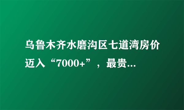 乌鲁木齐水磨沟区七道湾房价迈入“7000+”，最贵的小区均价超过1万/平