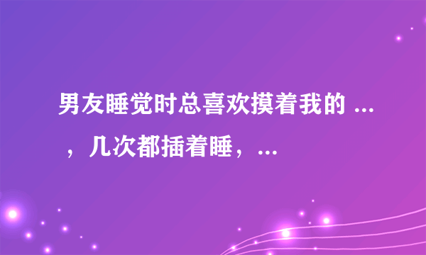 男友睡觉时总喜欢摸着我的 ... ，几次都插着睡，要阻止吗。