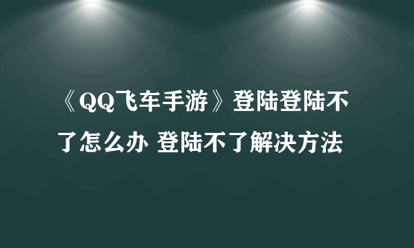 《QQ飞车手游》登陆登陆不了怎么办 登陆不了解决方法