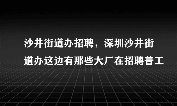 沙井街道办招聘，深圳沙井街道办这边有那些大厂在招聘普工