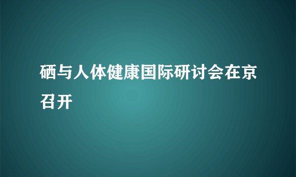 硒与人体健康国际研讨会在京召开