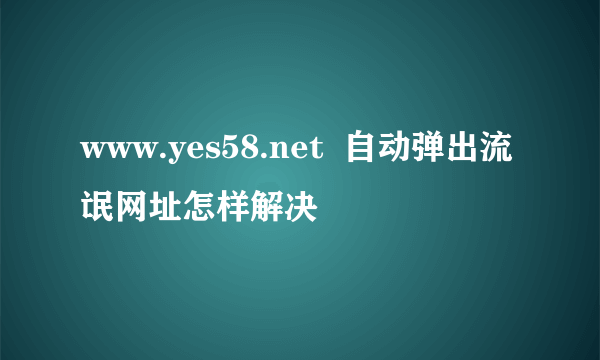 www.yes58.net  自动弹出流氓网址怎样解决