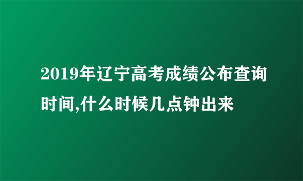 2019年辽宁高考成绩公布查询时间,什么时候几点钟出来