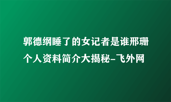 郭德纲睡了的女记者是谁邢珊个人资料简介大揭秘-飞外网