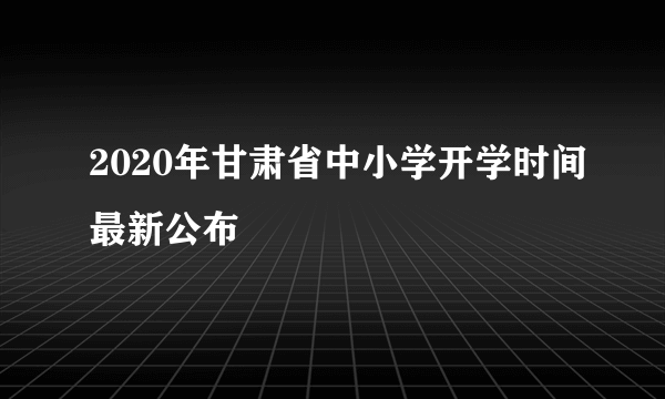 2020年甘肃省中小学开学时间最新公布